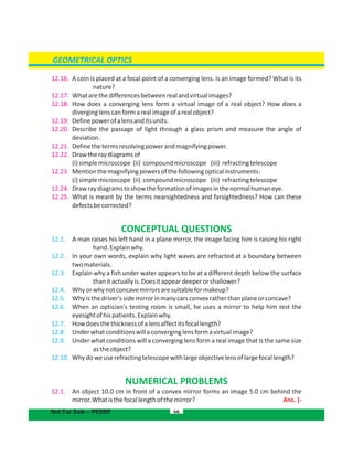 GEOMETRICAL OPTICS
12.16. A coin is placed at a focal point of a converging lens. Is an image formed? What is its
nature?
12.17. Whatarethedifferencesbetweenrealandvirtualimages?
12.18. How does a converging lens form a virtual image of a real object? How does a
diverginglenscanformarealimageofarealobject?
12.19. Definepowerofalensanditsunits.
12.20. Describe the passage of light through a glass prism and measure the angle of
deviation.
12.21. Definethetermsresolvingpowerandmagnifyingpower.
12.22. Drawtheraydiagramsof
(i)simplemicroscope (ii) compoundmicroscope (iii) refractingtelescope
12.23. Mentionthemagnifyingpowersofthefollowingopticalinstruments:
(i)simplemicroscope (ii) compoundmicroscope (iii) refractingtelescope
12.24. Drawraydiagramstoshowtheformationofimagesinthenormalhumaneye.
12.25. What is meant by the terms nearsightedness and farsightedness? How can these
defectsbecorrected?
CONCEPTUAL QUESTIONS
12.1. A man raises his left hand in a plane mirror, the image facing him is raising his right
hand.Explainwhy.
12.2. In your own words, explain why light waves are refracted at a boundary between
twomaterials.
12.3. Explain why a fish under water appears to be at a different depth below the surface
thanitactuallyis.Doesitappeardeeperorshallower?
12.4. Whyorwhynotconcavemirrorsaresuitableformakeup?
12.5. Whyisthedriver'ssidemirrorinmanycarsconvexratherthanplaneorconcave?
12.6. When an optician's testing room is small, he uses a mirror to help him test the
eyesightofhispatients.Explainwhy.
12.7. Howdoesthethicknessofalensaffectitsfocallength?
12.8. Underwhatconditionswillaconverginglensformavirtualimage?
12.9. Under what conditions will a converging lens form a real image that is the same size
astheobject?
12.10. Whydoweuserefractingtelescopewithlargeobjectivelensoflargefocallength?
NUMERICAL PROBLEMS
12.1. An object 10.0 cm in front of a convex mirror forms an image 5.0 cm behind the
mirror.Whatisthefocallengthofthemirror? Ans. (-
66Not For Sale – PESRP
 