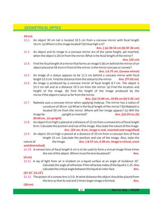 GEOMETRICAL OPTICS
10cm)
12.2. An object 30 cm tall is located 10.5 cm from a concave mirror with focal length
16cm.(a)Whereistheimagelocated?(b)Howhighisit?
Ans. [ (a) 30.54 cm (b) 87.26 cm]
12.3. An object and its image in a concave mirror are of the same height, yet inverted,
whentheobjectis20cmfromthemirror.Whatisthefocallengthofthemirror?
Ans. (10 cm)
12.4. Find the focallength of a mirror that forms an image5.66cm behind the mirror of an
objectplacedat34.4cminfrontofthemirror.Isthemirrorconcaveorconvex?
Ans. (-6.77 cm, )Convex mirror
12.5. An image of a statue appears to be 11.5 cm behind a concave mirror with focal
length13.5cm.Findthedistancefromthestatuetothemirror. Ans.(77.62cm)
12.6. An image is produced by a concave mirror of focal length 8.7 cm. The object is
13.2 cm tall and at a distance 19.3 cm from the mirror. (a) Find the location and
of the image. (b) Find the height of the image produced by theheight
mirroriftheobjectistwiceasfarfromthemirror.
Ans. [(a) 10.83 cm (b) 5.42 cm]15.84 cm,
12.7. Nabeela uses a concave mirror when applying makeup. The mirror has a radius of
curvature of 38 cm. (a) What is the focal length of the mirror? (b) Nabeela is
located 50 cm from the mirror. Where will her image appear? (c) Will the
imagebe uprightorinverted? Ans. [(a) 19 cm, (b)
30.64cm, (c)upright]
12.8. Anobject4cmhighisplacedatadistanceof12cmfromaconvexlensoffocallength
8cm.Calculatethepositionandsizeoftheimage.Alsostatethenatureoftheimage.
Ans. (24 cm, 8 cm, image is real, inverted and magnified)
12.9. An object 10 cm high is placed at a distance of 20 cm from a concave lens of focal
length 15 cm. Calculate the position and size of the image. Also, state the
natureof theimage. Ans. (-8.57 cm, 4.28 cm, image is virtual, erect
anddiminished)
12.10. A convex lens of focal length 6 cm is to be used to form a virtual image three times
thesizeoftheobject.Wheremustthelensbeplaced? Ans.
(4cm)
12.11.
o
A ray of light from air is incident on a liquid surface at an angle of incidence 35 .
Calculatetheangleofrefractioniftherefractiveindexoftheliquidis1.25.Also
calculatethecriticalanglebetweentheliquidairinter-face. Ans.
o o
(27.31 ,53.13 )
12.12. The power of a convex lens is 5 D. At what distance the object should be placed from
thelenssothatitsrealand2timeslargerimageisformed. Ans.
(30cm)
67 Not For Sale – PESRP
 