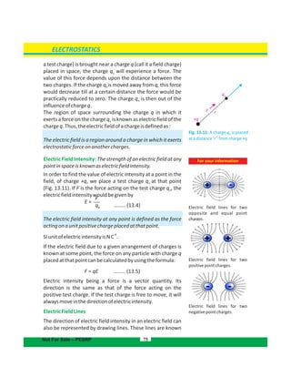 a test charge) is brought near a charge q (call it a field charge)
placed in space, the charge q will experience a force. Theo
value of this force depends upon the distance between the
two charges. If the charge q is moved away from q, this force0
would decrease till at a certain distance the force would be
practically reduced to zero. The charge q is then out of theo
influenceofchargeq.
The region of space surrounding the charge q in which it
exerts a force on the charge q is known as electric field of theo
chargeq.Thus,theelectricfieldofachargeisdefinedas:
The electric field is a region around a charge in which it exerts
electrostaticforceonanothercharges.
Electric Field Intensity: The strength of an electric field at any
pointinspaceisknownaselectricfieldintensity.
In order to find the value of electric intensity at a point in the
field, of charge +q, we place a test charge q at that pointo
(Fig. 13.11). If F is the force acting on the test charge q , theo
electricfieldintensitywouldbegivenby
(13.4)........
The electric field intensity at any point is defined as the force
actingonaunitpositivechargeplacedatthatpoint.
-1
SIunitofelectricintensityisNC .
If the electric field due to a given arrangement of charges is
known at some point, the force on any particle with charge q
placedatthatpointcanbecalculatedbyusingtheformula:
F = qE (13.5)........
Electric intensity being a force is a vector quantity. Its
direction is the same as that of the force acting on the
positive test charge. If the test charge is free to move, it will
alwaysmoveinthedirectionofelectricintensity.
ElectricFieldLines
The direction of electric field intensity in an electric field can
also be represented by drawing lines. These lines are known
75
Fig. 13.11: A charge is placedqo
atadistance‘r’ fromcharge+q
+q
qo
F r
ELECTROSTATICS
Not For Sale – PESRP
For your information
Electric field lines for two
opposite and equal point
charges.
Electric field lines for two
positivepointcharges.
Electric field lines for two
pointcharges.negative
E =
F
qo
 