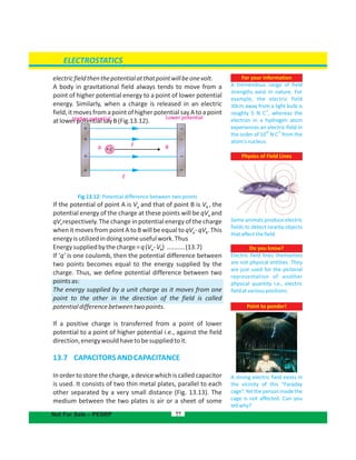 electricfieldthenthepotentialatthatpointwillbeonevolt.
A body in gravitational field always tends to move from a
point of higher potential energy to a point of lower potential
energy. Similarly, when a charge is released in an electric
field,itmovesfromapointofhigherpotentialsayAtoapoint
atlowerpotentialsayB(Fig.13.12).
Fig 13.12: Potential difference between two points
If the potential of point A is V and that of point B is V , thea b
potential energy of the charge at these points will be qV anda
qV respectively. The change in potential energy of the chargeb
when it moves from point A to B will be equal to qV - qV . Thisa b
energyisutilizedindoingsomeusefulwork.Thus
Energysuppliedbythecharge=q(V -V ) ..........(13.7)a b
If ‘q’ is one coulomb, then the potential difference between
two points becomes equal to the energy supplied by the
charge. Thus, we define potential difference between two
pointsas:
The energy supplied by a unit charge as it moves from one
point to the other in the direction of the field is called
potentialdifferencebetweentwopoints.
If a positive charge is transferred from a point of lower
potential to a point of higher potential i.e., against the field
direction,energywouldhavetobesuppliedtoit.
13.7 CAPACITORSANDCAPACITANCE
In order to store the charge, a device which is called capacitor
is used. It consists of two thin metal plates, parallel to each
other separated by a very small distance (Fig. 13.13). The
medium between the two plates is air or a sheet of some
77
For your information
A tremendous range of field
strengths exist in nature. For
example, the electric field
30cm away from a light bulb is
roughly 5 N C , whereas the
-1
electron in a hydrogen atom
experiences an electric field in
11
the order of 10 N C from the
-1
atom'snucleus.
Physics of Field Lines
Some animals produce electric
fields to detect nearby objects
thataffectthefield.
ELECTROSTATICS
Not For Sale – PESRP
Higher potential Lower potential
A
E
F B+q
+
+
+
+ –
–
–
–
Point to ponder!
A strong electric field exists in
the vicinity of this “Faraday
cage”.Yetthepersoninsidethe
cage is not affected. Can you
tellwhy?
Do you know?
Electric field lines themselves
are not physical entities. They
are just used for the pictorial
representation of another
physical quantity i.e., electric
fieldatvariouspositions.
 