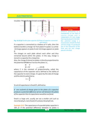 (.)
K
A B A B
V
–+
+Q Q
‫ﻮ‬1qqF 
insulator.Thismediumisknownasdielectric.
Fig. 13.13 (a) Parallel plate capacitor (b) Plates of capacitor connected
with battery
If a capacitor is connected to a battery of V volts, then the
batterytransfersacharge+Q fromplateB toplate A,sothat
-Q charge appears on plate A and +Q charge appears on plate
B.
The charges on each plate attract each other and thus
remained bound within the plates. In this way, charge is
storedinacapacitorforalongtime.
Also, the charge Q stored on plates is directly proportional to
thepotentialdifferenceVacrosstheplatesi.e.,
Q V
Q = CV ........(13.8)
where C is the constant of proportionality, called the
capacitance of the capacitor and is defined as the ability of
the capacitor to store charge. It is given by the ratio of charge
andtheelectricpotentialas:
SIunitofcapacitanceisfarad(F),definedas:
If one coulomb of charge given to the plates of a capacitor
produces a potential difference of one volt between the plates
ofthecapacitorthenitscapacitancewouldbeonefarad.
farad is a large unit, usually, we use a smaller unit such as
microfarad(µF), andpicofarad(pF)etc.nanofarad(nF)
Example 13.2: The capacitance of a parallel plate capacitor is
100 F. If the potential difference between its plates isµ
78
ELECTROSTATICS
Not For Sale – PESRP
Potential and Potential
Energy
Electric potential is a
characteristic of the field of
s o u r c e c h a r g e a n d i s
independent of a test charge
that may be placed in the field.
But, potential energy is a
characteristic of both the field
and test charge. It is produced
due to the interaction of the
field and the test charge
placedinthefield.
(a) (b)
Q
V
C =
 