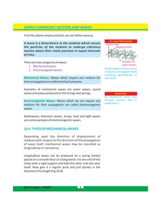 SIMPLE HARMONIC MOTION AND WAVES
Fromtheabovesimpleactivities,wecandefinewaveas:
A wave is a disturbance in the medium which causes
the particles of the medium to undergo vibratory
motion about their mean position in equal intervals
of time.
Therearetwocategoriesofwaves:
1. Mechanicalwaves
2. Electromagneticwaves
Mechanical Waves: Waves which require any medium for
theirpropagationarecalledmechanicalwaves.
Examples of mechanical waves are water waves, sound
wavesandwavesproducedonthestringsandsprings.
Electromagnetic Waves: Waves which do not require any
medium for their propagation are called electromagnetic
waves.
Radiowaves, television waves, X-rays, heat and light waves
aresomeexamplesofelectromagneticwaves.
10.4 TYPESOFMECHANICALWAVES
Depending upon the direction of displacement of
medium with respect to the direction of the propagation
of wave itself, mechanical waves may be classified as
longitudinal or transverse.
Longitudinal waves can be produced on a spring (slinky)
placed on a smooth floor or a long bench. Fix one end of the
slinky with a rigid support and hold the other end into your
hand. Now give it a regular push and pull quickly in the
directionofitslength(Fig.10.8).
8
For your information
Electromagnetic waves consist
of electric and magnetic fields
oscillating perpendicular to
eachother.
Direction of
wave motion
Electric field
Magnetic field
Quick Quiz
Do mechanical waves pass
through vacuum, that is,
emptyspace?
Not For Sale – PESRP
 