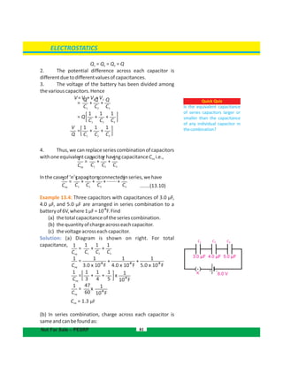 C C1 2 3C
K 6.0 V
3.0 F 4.0 F 5.0 Fµ µ µ
Q = Q = Q = Q1 2 3
2. The potential difference across each capacitor is
differentduetodifferentvaluesofcapacitances.
3. The voltage of the battery has been divided among
thevariouscapacitors.Hence
V=V +V +V1 2 3
4. Thus,wecanreplaceseriescombinationofcapacitors
withoneequivalentcapacitorhavingcapacitanceC i.e.,eq
Inthecaseof‘n’capacitorsconnectedinseries,wehave
.......(13.10)
Example 13.4: Three capacitors with capacitances of 3.0 F,µ
4.0 F, and 5.0 F are arranged in series combination to aµ µ
-6
batteryof6V,where1 F=10 F.Findµ
(a) thetotalcapacitanceoftheseriescombination.
(b) thequantityofchargeacrosseachcapacitor.
(c) thevoltageacrosseachcapacitor.
Solution: (a) Diagram is shown on right. For total
capacitance,
(b) In series combination, charge across each capacitor is
sameandcanbefoundas:
81
ELECTROSTATICS
Not For Sale – PESRP
Quick Quiz
Is the equivalent capacitance
of series capacitors larger or
smaller than the capacitance
of any individual capacitor in
thecombination?
+ –
Q
C1
Q
C2
Q
C3
= + +
1
C1
1
C2
1
C3
= Q + +
1
C1
1
C2
1
C3
= + +
V
Q
1
3
1
4
1
5
1
-6
10 F
= + + x
1
Ceq
1
C1
1
C2
1
C3
= + +
1
Ceq
1
C1
1
C2
1
C3
= + +
1
Ceq
47
60
1
-6
10 F
= x
1
Ceq
1
3.0 x
-6
10 F
1
4.0 x
-6
10 F
1
5.0 x
-6
10 F
= + +1
Ceq
1
C1
1
C2
1
C3
1
Cn
= + + + +
1
Ceq
.......
C = 1.3 µFeq
 