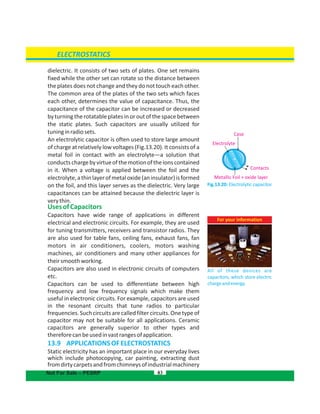 dielectric. It consists of two sets of plates. One set remains
fixed while the other set can rotate so the distance between
the plates does not change and they do not touch each other.
The common area of the plates of the two sets which faces
each other, determines the value of capacitance. Thus, the
capacitance of the capacitor can be increased or decreased
by turning the rotatable plates in or out of the space between
the static plates. Such capacitors are usually utilized for
tuninginradiosets.
An electrolytic capacitor is often used to store large amount
of charge at relatively low voltages . It consists of a(Fig.13.20)
metal foil in contact with an electrolyte—a solution that
conductschargebyvirtueofthemotionoftheionscontained
in it. When a voltage is applied between the foil and the
electrolyte,athinlayerofmetaloxide(aninsulator)isformed
on the foil, and this layer serves as the dielectric. Very large
capacitances can be attained because the dielectric layer is
verythin.
UsesofCapacitors
Capacitors have wide range of applications in different
electrical and electronic circuits. For example, they are used
for tuning transmitters, receivers and transistor radios. They
are also used for table fans, ceiling fans, exhaust fans, fan
motors in air conditioners, coolers, motors washing
machines, air conditioners and many other appliances for
theirsmoothworking.
Capacitors are also used in electronic circuits of computers
etc.
Capacitors can be used to differentiate between high
frequency and low frequency signals which make them
useful in electronic circuits. For example, capacitors are used
in the resonant circuits that tune radios to particular
frequencies.Suchcircuitsarecalledfiltercircuits.Onetypeof
capacitor may not be suitable for all applications. Ceramic
capacitors are generally superior to other types and
thereforecanbeusedinvastrangesofapplication.
13.9  APPLICATIONSOFELECTROSTATICS
Static electricity has an important place in our everyday lives
which include photocopying, car painting, extracting dust
fromdirtycarpetsandfromchimneysofindustrialmachinery
83
ELECTROSTATICS
Not For Sale – PESRP
For your information
All of these devices are
capacitors, which store electric
chargeandenergy.
Fig.13.20: Electrolytic capacitor
Case
Electrolyte
Contacts
Metallic Foil + oxide layer
 