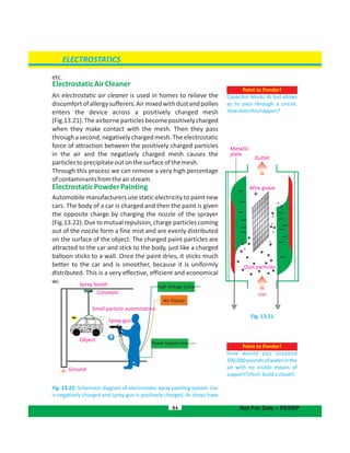 etc.
ElectrostaticAirCleaner
An electrostatic air cleaner is used in homes to relieve the
discomfortofallergysufferers.Airmixedwithdustandpollen
enters the device across a positively charged mesh
(Fig.13.21).Theairborneparticlesbecomepositivelycharged
when they make contact with the . Then they passmesh
throughasecond,negativelychargedmesh.Theelectrostatic
force of attraction between the positively charged particles
in the air and the negatively charged causes themesh
particlestoprecipitateoutonthesurfaceofthe .mesh
Through this process we can remove a very high percentage
ofcontaminantsfromtheairstream.
ElectrostaticPowderPainting
Automobile manufacturers use static electricity to paint new
cars. The body of a car is charged and then the paint is given
the opposite charge by charging the nozzle of the sprayer
(Fig.13.22). Due to mutual repulsion, charge particles coming
out of the nozzle form a fine mist and are evenly distributed
on the surface of the object. The charged paint particles are
attracted to the car and stick to the body, just like a charged
balloon sticks to a wall. Once the paint dries, it sticks much
better to the car and is smoother, because it is uniformly
distributed. This is a very effective, efficient and economical
wayofpaintingautomobilesonlargescale.
Fig. 13.22: Schematic diagram of electrostatic spray painting system. Car
is negatively charged and spray gun is positively charged. As drops have
84
ELECTROSTATICS
Not For Sale – PESRP
Point to Ponder!
Capacitor blocks dc but allows
ac to pass through a circuit.
Howdoesthishappen?
Fig. 13.21
Spray booth
Conveyor
Small particle automization
Spray gun
Object
Ground
High Voltage Cable
Power Supply Line
Air House
Point to Ponder!
How would you suspend
500,000poundsofwaterinthe
air with no visible means of
support?(Hint:buildacloud!)
Inlet
Outlet
Wire guaze
Metallic
plate
Dust particles
 