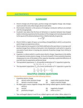 86
ELECTROSTATICS
Not For Sale – PESRP
SUMMARY
 Electric charges are of two types, positive charge and negative charge. Like charges
repeleachotherandunlikechargesattracteachother.
 Electrostatic induction is the process of charging a conductor without any contact
withthechargingbody.
 Coulomb's law states that the force of attraction or repulsion between two charged
bodiesisdirectlyproportionaltotheproductofthechargesandinverselyproportional
tothesquareofthedistancebetweenthem.Mathematically,itisgivenby
 Electric field is a region of space surrounding a charged body in which a unit positive
pointchargecanexperienceaforce.
 Electricpotentialat anypoint in the fieldisdefined as the workdone in movinga unit
positive charge from infinity to that point. Unit of potential is volt which is equal to
one joule of work done in moving one coulomb of positive charge from infinity to
thatpoint.
 Capacitor is a device which is used to store electric charge. Capacitance is the ability
ofacapacitortostoreelectriccharge.ItsSIunitisfarad(F).Ifonecoulombofpositive
charge given to one of the plates of the capacitor develops a potential difference of
onevolt,thenitscapacitancewillbeonefarad.
 Theequivalentcapacitance C ofaparallelcombinationof‘n’capacitorsisgivenbyeq
C = C + C + C + ……+ Ceq 1 2 3 n
 The equivalent capacitance C of a series combination of ‘n’ capacitors is given byeq
MULTIPLE CHOICE QUESTIONS
Choose the correct answer from the following choices:
i. A positive electric charge
(a) attracts other positive charge (b) repels other positive charge
(c) attracts a neutral charge (d) repels a neutral charge
ii. An object gains excess negative charge after being rubbed against another object,
whichis:
( (a) neutral b) negatively charged
(c) (positively charged d) either a, b or c
iii. Two uncharged objects A and B are rubbed against each other. When object B is
q1 2q
2
r
F = k
1
C1
1
C2
1
C3
1
Cn
= + + + +
1
Ceq
.......
 