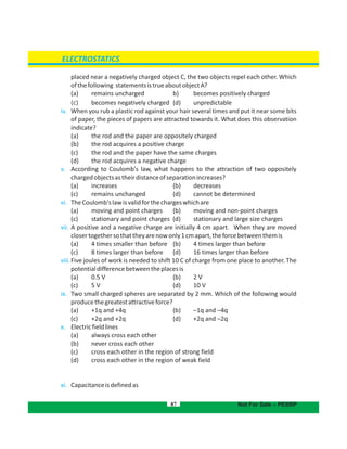87
ELECTROSTATICS
Not For Sale – PESRP
placed near a negatively charged object C, the two objects repel each other. Which
ofthefollowing statementsistrueaboutobjectA?
(a) remains uncharged b) becomes positively charged
(c) becomes negatively charged d) unpredictable(
iv. When you rub a plastic rod against your hair several times and put it near some bits
of paper, the pieces of papers are attracted towards it. What does this observation
indicate?
(a) the rod and the paper are oppositely charged
(b) the rod acquires a positive charge
(c) the rod and the paper have the same charges
(d) the rod acquires a negative charge
v. According to Coulomb's law, what happens to the attraction of two oppositely
chargedobjectsastheirdistanceofseparationincreases?
( (a) increases b) decreases
(c) (remains unchanged d) cannot be determined
vi. TheCoulomb'slawisvalidforthechargeswhichare
( (a) moving and point charges b) moving and non-point charges
(c) (stationary and point charges d) stationary and large size charges
vii. A positive and a negative charge are initially 4 cm apart. When they are moved
closertogethersothattheyarenowonly1cmapart,theforcebetweenthemis
( (a) 4 times smaller than before b) 4 times larger than before
(c) (8 times larger than before d) 16 times larger than before
viii.Five joules of work is needed to shift 10 C of charge from one place to another. The
potentialdifferencebetweentheplacesis
( (a) 0.5 V b) 2 V
(c) (5 V d) 10 V
ix. Two small charged spheres are separated by 2 mm. Which of the following would
producethegreatestattractiveforce?
( (a) +1q and +4q b) –1q and –4q
(c) (+2q and +2q d) +2q and –2q
x. Electricfieldlines
(a) always cross each other
(b) never cross each other
(c) cross each other in the region of strong field
(d) cross each other in the region of weak field
xi. Capacitanceisdefinedas
 