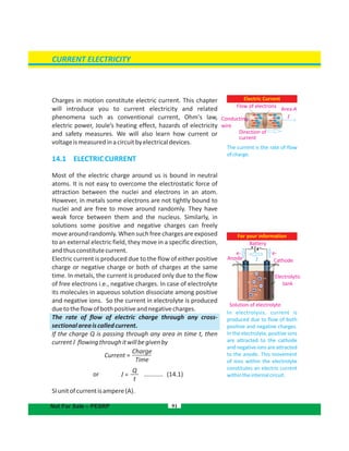 Electric Current
The current is the rate of flow
ofcharge.
Charges in motion constitute electric current. This chapter
will introduce you to current electricity and related
phenomena such as conventional current, Ohm's law,
electric power, Joule’s heating effect, hazards of electricity
and safety measures. We will also learn how current or
voltageismeasuredinacircuitbyelectricaldevices.
14.1 ELECTRICCURRENT
Most of the electric charge around us is bound in neutral
atoms. It is not easy to overcome the electrostatic force of
attraction between the nuclei and electrons in an atom.
However, in metals some electrons are not tightly bound to
nuclei and are free to move around randomly. They have
weak force between them and the nucleus. Similarly, in
solutions some positive and negative charges can freely
move around randomly. When such free charges are exposed
to an external electric field, they move in a specific direction,
andthusconstitutecurrent.
Electric current is produced due to the flow of either positive
charge or negative charge or both of charges at the same
time. In metals, the current is produced only due to the flow
of free electrons i.e., negative charges. In case of electrolyte
its molecules in aqueous solution dissociate among positive
and negative ions. So the current in electrolyte is produced
duetotheflowofbothpositiveandnegativecharges.
The rate of flow of electric charge through any cross-
sectionalareaiscalledcurrent.
If the charge Q is passing through any area in time t, then
currentI flowingthroughitwillbegivenby
or ........... (14.1)
SIunitofcurrentisampere(A).
For your information
In electrolysis, current is
produced due to flow of both
positive and negative charges.
In the electrolyte, positive ions
are attracted to the cathode
and negative ions are attracted
to the anode. This movement
of ions within the electrolyte
constitutes an electric current
withintheinternalcircuit.
91
CURRENT ELECTRICITY
Flow of electrons
Conducting
wire
Direction of
current
Area A
I
Cathode
e-e-
Anode
Electrolytic
tank
Solution of electrolyte
Not For Sale – PESRP
Battery
I
+ -
Charge
Time
Current =
Q
t
I =
 