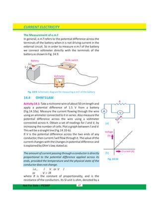 The Measurement of e.m.f
In general, e.m.f refers to the potential difference across the
terminals of the battery when it is not driving current in the
external circuit. So in order to measure e.m.f of the battery
we connect voltmeter directly with the terminals of the
batteryasshowninFig.14.9.
Fig. 14.9: Schematic diagram for measuring e.m.f. of the battery
14.4 OHM'SLAW
Activity14.1:Takeanichromewireofabout50cmlengthand
apply a potential difference of 1.5 V from a battery
(Fig.14.10a). Measure the current flowing through the wire
using an ammeter connected to it in series. Also measure the
potential difference across the wire using a voltmeter
connected across it. Obtain a set of readings for I and V, by
increasing the number of cells. Plot a graph between I and V.
Thiswillbeastraightline(Fig.14.10-b).
If V is the potential difference across the two ends of any
conductor,thencurrent willflowthroughit.ThevalueoftheI
current changes with the changes in potential difference and
isexplainedbyOhm'slaw,statedas:
Theamountofcurrentpassingthroughaconductorisdirectly
proportional to the potential difference applied across its
ends, provided the temperature and the physical state of the
conductordoesnotchange.
i.e., I V or V I
or V = RI
where R is the constant of proportionality, and is the
resistance of the conductors. Its SI unit is ohm, denoted by a
97
Fig. 14.10
CURRENT ELECTRICITY
Not For Sale – PESRP
Battery Knife switch
Voltmeter
Voltage
Crurrent (A)
(V)
V(a)
(b)
–+
R
 