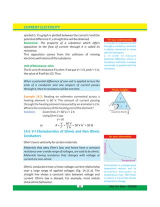 symbol Ω. If a graph is plotted between the current I and the
potentialdifferenceV,astraightlinewillbeobtained.
Resistance: The property of a substance which offers
opposition to the flow of current through it is called its
resistance.
This opposition comes from the collisions of moving
electronswithatomsofthesubstance.
UnitofResistance:ohm
The SI unit of resistance R is ohm. If we put V = 1 V, and I = 1 A,
thevalueofRwillbe1 .ThusΩ
When a potential difference of one volt is applied across the
ends of a conductor and one ampere of current passes
throughit,thenitsresistancewillbeoneohm.
Example 14.2: Reading on voltmeter connected across a
heating element is 60 V. The amount of current passing
throughtheheatingelementmeasuredbyanammeteris2A.
Whatistheresistanceoftheheatingcoiloftheelement?
Solution: Giventhat,V=60V,I=2A
UsingOhm'slaw
V= RI
14.5 V-I Characteristics of Ohmic and Non Ohmic
Conductors
Ohm'slawisvalidonlyforcertainmaterials.
Materials that obey Ohm's law, and hence have a constant
resistanceoverawiderangeofvoltages,aresaidtobeohmic.
Materials having resistance that changes with voltage or
currentarenon-ohmic.
Ohmic conductors have a linear current relationshipvoltage-
over a large range of applied voltages (Fig. 14.11-a). The
straight line shows a constant ratio between voltage and
current. Ohm's law is obeyed. For example, most metals
showohmicbehaviour.
98
For your understanding
1. In order to measure current
through a resistance, ammeter
is always connected in series
withtheresistance.
2. In order to measure
potential difference across a
resistance, voltmeter is always
connected in parallel with the
resistance.
Physics Insights
For your information
A thermister is a temperature
dependent resistor and its
resistance decreases as
temperature rises. Thermister
is used in a circuit that senses
temperaturechange.
Resistance
Temperature
CURRENT ELECTRICITY
Not For Sale – PESRP
V
I
60 V
2 A
or R = = = 30 V A
-1
= 30 Ω
I I
 