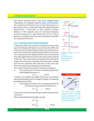 21qqF 
21qqF 
21qqF 
99
(a)
(b)
(c)
Fig.14.11: Voltage vs current
graphfor
(a)Fixedresistance
(b)Filamentlamp
(c)Thermister
CURRENT ELECTRICITY
Not For Sale – PESRP
Point to ponder!
The current versus voltage
graph of a resistor is a straight
line with a constant slope. The
graph for light bulb is curved
with a decreasing slope. What
canyouinferfromthis?
Voltage
Voltage
Voltage
Crurrent (A)
Crurrent (A)
Crurrent (A)
(V)
(V)
(V)
Non ohmic materials have a non linear voltage-current
relationship. For example, filament lamp, and thermister.
The resistance of filament rises (current decreases) as it
gets hotter, which is shown by the gradient getting steeper
(Fig.14.11-b). A thermister (a heat sensitive resistor)
behaves in the opposite way. Its resistance decreases
(current increases) as it gets hotter (Fig. 14.11-c). This is
because on heating, more free electrons become available
for conduction of current.
14.6 FACTORSAFFECTINGRESISTANCE
A short pipe offers less resistance to water flow than a long
pipe. Also the pipe with larger cross sectional area offers less
resistance than the pipe having smaller cross sectional area.
Sameis the case for the resistance of wires that carry current.
The resistance of a wire depends both on the cross sectional
area and length of the wire and on the nature of the material
of the wire. Thick wires have less resistance than thin wires.
Longer wires have more resistance than short wires. Copper
wire has less resistance than steel wire of the same size.
Electricalresistancealsodependsontemperature.
At a certain temperature and for a particular substance
1. The resistance R of the wire is directly proportional
tothelengthofthewirei.e.,
R L ....... (14.3)
It means, if we double the length of the wire, its resistance
will also be doubled, and if its length is halved, its resistance
wouldbecomeonehalf.
2. The resistance R of the wire is inversely proportional
totheareaofcrosssectionAofthewirei.e.,
R ....... (14.4)
It means that a thick wire would have smaller resistance than
athinwire.
Aftercombiningthetwoequations,weget
R
R=ρ ........ (14.5)
1
A
L
A
L
A
 