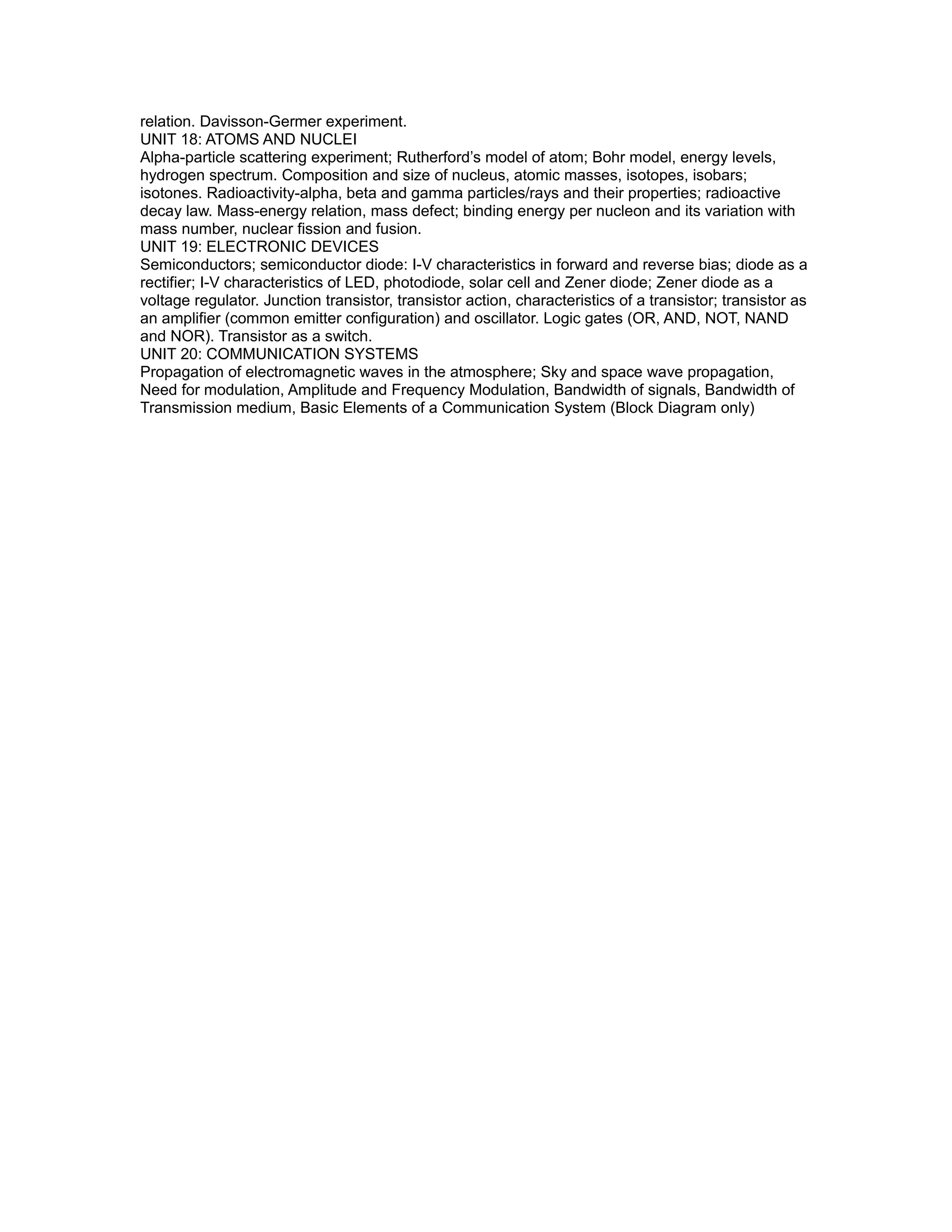 relation. Davisson-Germer experiment.
UNIT 18: ATOMS AND NUCLEI
Alpha-particle scattering experiment; Rutherford’s model of atom; Bohr model, energy levels,
hydrogen spectrum. Composition and size of nucleus, atomic masses, isotopes, isobars;
isotones. Radioactivity-alpha, beta and gamma particles/rays and their properties; radioactive
decay law. Mass-energy relation, mass defect; binding energy per nucleon and its variation with
mass number, nuclear fission and fusion.
UNIT 19: ELECTRONIC DEVICES
Semiconductors; semiconductor diode: I-V characteristics in forward and reverse bias; diode as a
rectifier; I-V characteristics of LED, photodiode, solar cell and Zener diode; Zener diode as a
voltage regulator. Junction transistor, transistor action, characteristics of a transistor; transistor as
an amplifier (common emitter configuration) and oscillator. Logic gates (OR, AND, NOT, NAND
and NOR). Transistor as a switch.
UNIT 20: COMMUNICATION SYSTEMS
Propagation of electromagnetic waves in the atmosphere; Sky and space wave propagation,
Need for modulation, Amplitude and Frequency Modulation, Bandwidth of signals, Bandwidth of
Transmission medium, Basic Elements of a Communication System (Block Diagram only)
 