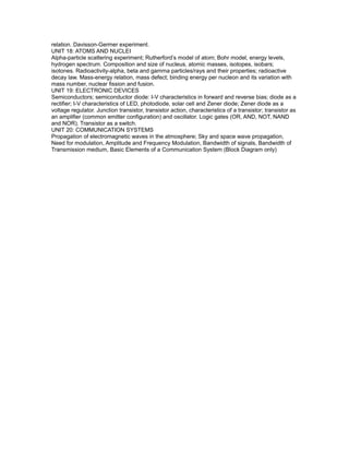relation. Davisson-Germer experiment.
UNIT 18: ATOMS AND NUCLEI
Alpha-particle scattering experiment; Rutherford’s model of atom; Bohr model, energy levels,
hydrogen spectrum. Composition and size of nucleus, atomic masses, isotopes, isobars;
isotones. Radioactivity-alpha, beta and gamma particles/rays and their properties; radioactive
decay law. Mass-energy relation, mass defect; binding energy per nucleon and its variation with
mass number, nuclear fission and fusion.
UNIT 19: ELECTRONIC DEVICES
Semiconductors; semiconductor diode: I-V characteristics in forward and reverse bias; diode as a
rectifier; I-V characteristics of LED, photodiode, solar cell and Zener diode; Zener diode as a
voltage regulator. Junction transistor, transistor action, characteristics of a transistor; transistor as
an amplifier (common emitter configuration) and oscillator. Logic gates (OR, AND, NOT, NAND
and NOR). Transistor as a switch.
UNIT 20: COMMUNICATION SYSTEMS
Propagation of electromagnetic waves in the atmosphere; Sky and space wave propagation,
Need for modulation, Amplitude and Frequency Modulation, Bandwidth of signals, Bandwidth of
Transmission medium, Basic Elements of a Communication System (Block Diagram only)
 