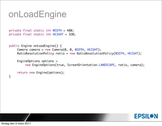 onLoadEngine
     private final static int WIDTH = 480;
     private final static int HEIGHT = 320;


     public Engine onLoadEngine() {
     	    Camera camera = new Camera(0, 0, WIDTH, HEIGHT);
     	    RatioResolutionPolicy ratio = new RatioResolutionPolicy(WIDTH, HEIGHT);

     	     EngineOptions options =
                new EngineOptions(true, ScreenOrientation.LANDSCAPE, ratio, camera);

     	     return new Engine(options);
     }




lördag den 5 mars 2011
 