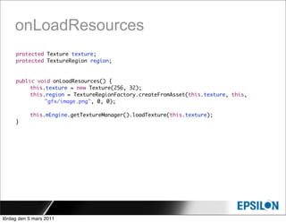 onLoadResources
     protected Texture texture;
     protected TextureRegion region;


     public void onLoadResources() {
     	    this.texture = new Texture(256, 32);
     	    this.region = TextureRegionFactory.createFromAsset(this.texture, this,
               "gfx/image.png", 0, 0);

     	     this.mEngine.getTextureManager().loadTexture(this.texture);
     }




lördag den 5 mars 2011
 