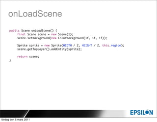onLoadScene
      public Scene onLoadScene() {
      	    final Scene scene = new Scene(1);
      	    scene.setBackground(new ColorBackground(1f, 1f, 1f));

      	     Sprite sprite = new Sprite(WIDTH / 2, HEIGHT / 2, this.region);
      	     scene.getTopLayer().addEntity(sprite);

      	     return scene;
      }




lördag den 5 mars 2011
 