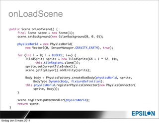 onLoadScene
      public Scene onLoadScene() {
      	    final Scene scene = new Scene(1);
      	    scene.setBackground(new ColorBackground(0, 0, 0));

            physicsWorld = new PhysicsWorld(
                 new Vector2(0, SensorManager.GRAVITY_EARTH), true);

      	     for (int i = 0; i < BLOCKS; i++) {
      	     	    TiledSprite sprite = new TiledSprite(68 + i * 52, 144,
                       this.tileRegions.clone());
      	     	    sprite.setCurrentTileIndex(i);
      	     	    scene.getTopLayer().addEntity(sprite);

      	     	     Body body = PhysicsFactory.createBoxBody(physicsWorld, sprite,
      	     	     	    BodyType.DynamicBody, fixtureDefinition);
                  this.physicsWorld.registerPhysicsConnector(new PhysicsConnector(
                  	    sprite, body));
      	     }

            scene.registerUpdateHandler(physicsWorld);
      	     return scene;
      }



lördag den 5 mars 2011
 