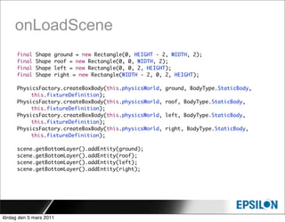onLoadScene
      final   Shape   ground = new Rectangle(0, HEIGHT - 2, WIDTH, 2);
      final   Shape   roof = new Rectangle(0, 0, WIDTH, 2);
      final   Shape   left = new Rectangle(0, 0, 2, HEIGHT);
      final   Shape   right = new Rectangle(WIDTH - 2, 0, 2, HEIGHT);

      PhysicsFactory.createBoxBody(this.physicsWorld,     ground, BodyType.StaticBody,
           this.fixtureDefinition);
      PhysicsFactory.createBoxBody(this.physicsWorld,     roof, BodyType.StaticBody,
           this.fixtureDefinition);
      PhysicsFactory.createBoxBody(this.physicsWorld,     left, BodyType.StaticBody,
           this.fixtureDefinition);
      PhysicsFactory.createBoxBody(this.physicsWorld,     right, BodyType.StaticBody,
           this.fixtureDefinition);

      scene.getBottomLayer().addEntity(ground);
      scene.getBottomLayer().addEntity(roof);
      scene.getBottomLayer().addEntity(left);
      scene.getBottomLayer().addEntity(right);




lördag den 5 mars 2011
 