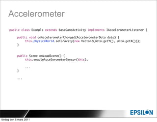 Accelerometer
      public class Example extends BaseGameActivity implements IAccelerometerListener {

      	     public void onAccelerometerChanged(AccelerometerData data) {
      	     	    this.physicsWorld.setGravity(new Vector2(data.getY(), data.getX()));
      	     }


            public Scene onLoadScene() {
      	     	    this.enableAccelerometerSensor(this);

      	     	     ...
      	     }

      	     ...




lördag den 5 mars 2011
 