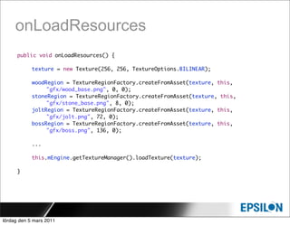 onLoadResources
      public void onLoadResources() {

      	     texture = new Texture(256, 256, TextureOptions.BILINEAR);

            woodRegion = TextureRegionFactory.createFromAsset(texture, this,
                 "gfx/wood_base.png", 0, 0);
            stoneRegion = TextureRegionFactory.createFromAsset(texture, this,
                 "gfx/stone_base.png", 8, 0);
      	     joltRegion = TextureRegionFactory.createFromAsset(texture, this,
                 "gfx/jolt.png", 72, 0);
      	     bossRegion = TextureRegionFactory.createFromAsset(texture, this,
                 "gfx/boss.png", 136, 0);

            ...

            this.mEngine.getTextureManager().loadTexture(texture);

      }




lördag den 5 mars 2011
 