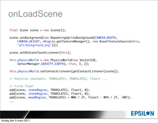 onLoadScene
      final Scene scene = new Scene(1);

      scene.setBackground(new RepeatingSpriteBackground(CAMERA_WIDTH,
           CAMERA_HEIGHT, mEngine.getTextureManager(), new AssetTextureSource(this,
           "gfx/background.png")));

      scene.setOnSceneTouchListener(this);

      this.physicsWorld = new PhysicsWorld(new Vector2(0,
           SensorManager.GRAVITY_EARTH), true, 3, 2);

      this.physicsWorld.setContactListener(getContactListener(scene));

      // Position constants: TRANSLATE1, TRANSLATE2, floor1 ...

      // First floor
      add(scene, stoneRegion, TRANSLATE1, floor1, 0);
      add(scene, stoneRegion, TRANSLATE2, floor1, 0);
      add(scene, woodRegion, TRANSLATE1 + WMH / 2f, floor1 - WPH / 2f, -90f);
      ...




lördag den 5 mars 2011
 