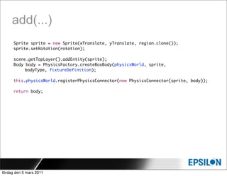 add(...)
      Sprite sprite = new Sprite(xTranslate, yTranslate, region.clone());
      sprite.setRotation(rotation);

      scene.getTopLayer().addEntity(sprite);
      Body body = PhysicsFactory.createBoxBody(physicsWorld, sprite,
      	    bodyType, fixtureDefinition);

      this.physicsWorld.registerPhysicsConnector(new PhysicsConnector(sprite, body));

      return body;




lördag den 5 mars 2011
 