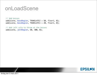 onLoadScene
      // Add bosses
      add(scene, bossRegion, TRANSLATE2 + 50, floor1, 0);
      add(scene, bossRegion, TRANSLATE1 + 20, floor1, 0);

      // Add jolt cola to throw at the bosses
      add(scene, joltRegion, 50, 300, 0);




lördag den 5 mars 2011
 