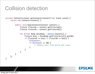 Collision detection
      private ContactListener getContactListener(final Scene scene) {
      	    return new ContactListener() {
      	    	
      	    	    public void beginContact(Contact contact) {
      	    	    	    Fixture fixtureA = contact.getFixtureA();
      	    	    	    Fixture fixtureB = contact.getFixtureB();

      	     	     	      for   (final Body bossBody : bosses.keySet()) {
      	     	     	      	      Fixture boss = bossBody.getFixtureList().get(0);
      	     	     	      	      if (fixtureA == boss || fixtureB == boss) {
      	     	     	      	      	    hitCount++;
      	     	     	      	      	    if (hitCount == 10) {
      	     	     	      	      	    	    // Remove boss from world and scene
      	     	     	      	      	    }
      	     	     	      	      }
      	     	     	      }
      	     	     }
      	     };
      }




lördag den 5 mars 2011
 