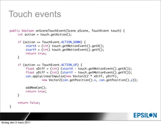 Touch events
      public boolean onSceneTouchEvent(Scene pScene, TouchEvent touch) {
      	    int action = touch.getAction();

      	     if (action == TouchEvent.ACTION_DOWN) {
      	     	    startX = (int) touch.getMotionEvent().getX();
      	     	    startY = (int) touch.getMotionEvent().getY();
      	     	    return true;
      	     }

            if (action == TouchEvent.ACTION_UP) {
      	     	    float xDiff = (int) (startX - touch.getMotionEvent().getX());
      	     	    float yDiff = (int) (startY - touch.getMotionEvent().getY());
      	     	    can.applyLinearImpulse(new Vector2(2 * xDiff, yDiff),
      	     	    	    	   new Vector2(can.getPosition().x, can.getPosition().y));
      	     	
      	     	    addNewCan();
      	     	    return true;
      	     }

      	     return false;
      }




lördag den 5 mars 2011
 