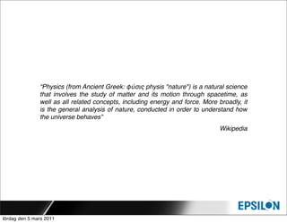 “Physics (from Ancient Greek: φύσις physis "nature") is a natural science
               that involves the study of matter and its motion through spacetime, as
               well as all related concepts, including energy and force. More broadly, it
               is the general analysis of nature, conducted in order to understand how
               the universe behaves”
                                                                               Wikipedia




lördag den 5 mars 2011
 