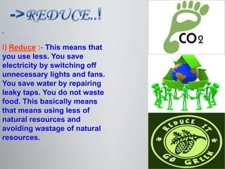 .

i) Reduce :- This means that
you use less. You save
electricity by switching off
unnecessary lights and fans.
You save water by repairing
leaky taps. You do not waste
food. This basically means
that means using less of
natural resources and
avoiding wastage of natural
resources.
 