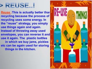 Reuse :This is actually better than
recycling because the process of
recycling uses some energy. In
the “reuse” strategy, you simply
use things again and again.
Instead of throwing away used
envelopes, you can reverse it and
use it again. The plastic bottles
   in which we buy jams, pickles
etc can be again used for storing
   things in the kitchen.
 