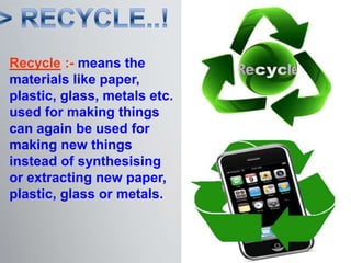 Recycle :- means the
materials like paper,
plastic, glass, metals etc.
used for making things
can again be used for
making new things
instead of synthesising
or extracting new paper,
plastic, glass or metals.
 