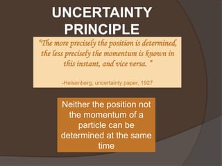 UNCERTAINTY
     PRINCIPLE
“The more precisely the position is determined,
 the less precisely the momentum is known in
         this instant, and vice versa. ”

        -Heisenberg, uncertainty paper, 1927



       Neither the position not
         the momentum of a
           particle can be
       determined at the same
                 time
 
