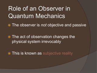 Role of an Observer in
Quantum Mechanics
   The observer is not objective and passive

   The act of observation changes the
    physical system irrevocably

   This is known as subjective reality
 
