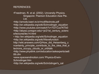 REFERENCES:

•Freedman, R. et al. (2002). University Physics.
           Singapore: Pearson Education Asia Pte.
           Ltd.
•http://amods.kaeri.re.kr/mcdf/lectnote.pdf
•http://en.wikipedia.org/wiki/Schrodinger_equation
•http://www.youtube.com/watch?v=7GTCus7KTb0
•http://abyss.uoregon.edu/~js/21st_century_scienc
e/lectures/lec14.html
• http://en.wikipedia.org/wiki/Schodinger_equation
•http://en.wikipedia.org/wiki/Wavefunction
http://wiki.answers.com/Q/How_did_Heisenberg_u
ncertainty_principle_contribute_to_the_idea_that_e
lectrons_occupy_clouds_or_orbitals
•http://www.physlink.com/education/askexperts/ae6
89.cfm
•www.spaceandmotion.com/ Physics-Erwin-
Schrodinger.htm
•http://en.wikipedia.org/wiki/Schrödinger's_cat
 
