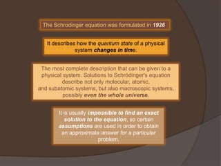 The Schrodinger equation was formulated in 1926


   It describes how the quantum state of a physical
               system changes in time.


 The most complete description that can be given to a
 physical system. Solutions to Schrödinger's equation
         describe not only molecular, atomic,
and subatomic systems, but also macroscopic systems,
          possibly even the whole universe.


        It is usually impossible to find an exact
           solution to the equation, so certain
        assumptions are used in order to obtain
          an approximate answer for a particular
                         problem.
 