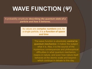 WAVE FUNCTION (Ψ)
A probability amplitude describing the quantum state of a
               particle and how it behaves.


                Its values are complex numbers and, for
                a single particle, it is a function of space
                                  and time

                            The wave function is absolutely central to
                           quantum mechanics: it makes the subject
                              what it is. Also; it is the source of the
                           mysterious consequences and philosophical
                             difficulties in what quantum mechanics
                           means in nature, and even how nature itself
                            behaves at the atomic scale and beyond -
                              which continue in debate to this day.
 