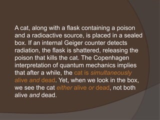 A cat, along with a flask containing a poison
and a radioactive source, is placed in a sealed
box. If an internal Geiger counter detects
radiation, the flask is shattered, releasing the
poison that kills the cat. The Copenhagen
interpretation of quantum mechanics implies
that after a while, the cat is simultaneously
alive and dead. Yet, when we look in the box,
we see the cat either alive or dead, not both
alive and dead.
 