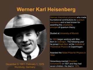 Werner Karl Heisenberg
                                     German theoretical physicist who made
                                     foundational contributions to quantum
                                     mechanics and is best known for
                                     asserting the uncertainty
                                     principle of quantum theory.

                                     Studied at University of Munich

                                     In 1923 began working with Max
                                     Born in Gottingen. The following year
                                     he joined Niels Bohr at the Institute of
                                     Theoretical Physics in Copenhagen.

                                     Awarded the Nobel Prize for Physics in
                                     1932

                                     Heisenberg married Elisabeth
December 5, 1901- February 1, 1976   Schumacher in 1937 and they had
      Wurzburg, Germany              seven children. He died in 1976.
 