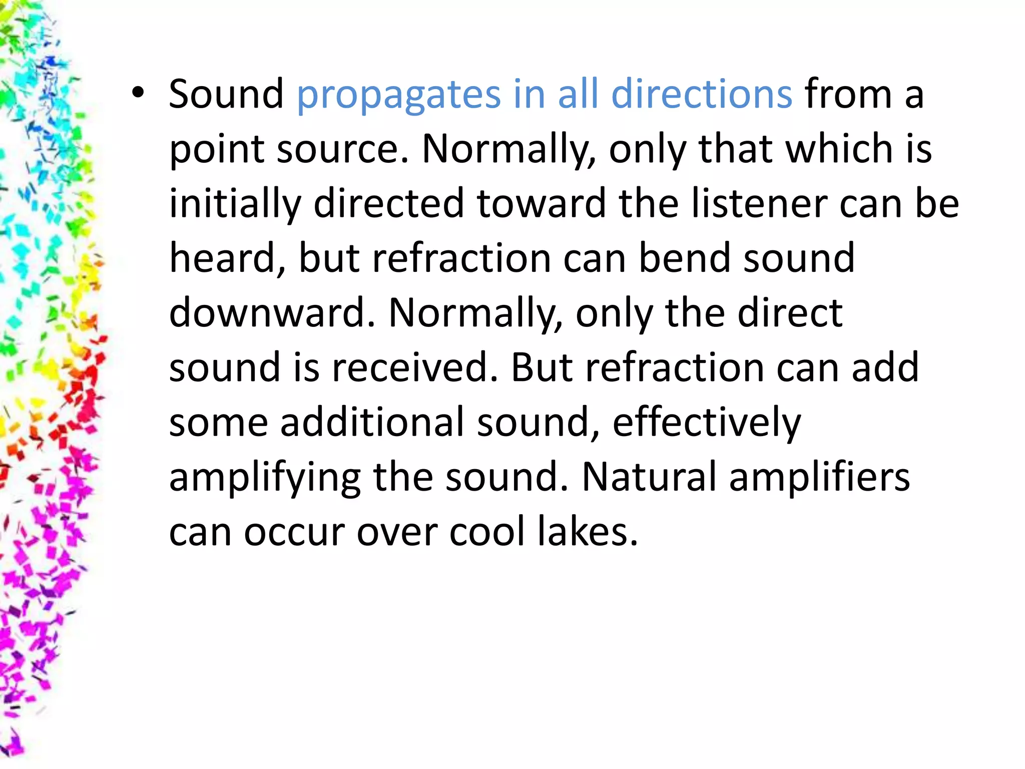 • Sound propagates in all directions from a
  point source. Normally, only that which is
  initially directed toward the listener can be
  heard, but refraction can bend sound
  downward. Normally, only the direct
  sound is received. But refraction can add
  some additional sound, effectively
  amplifying the sound. Natural amplifiers
  can occur over cool lakes.
 