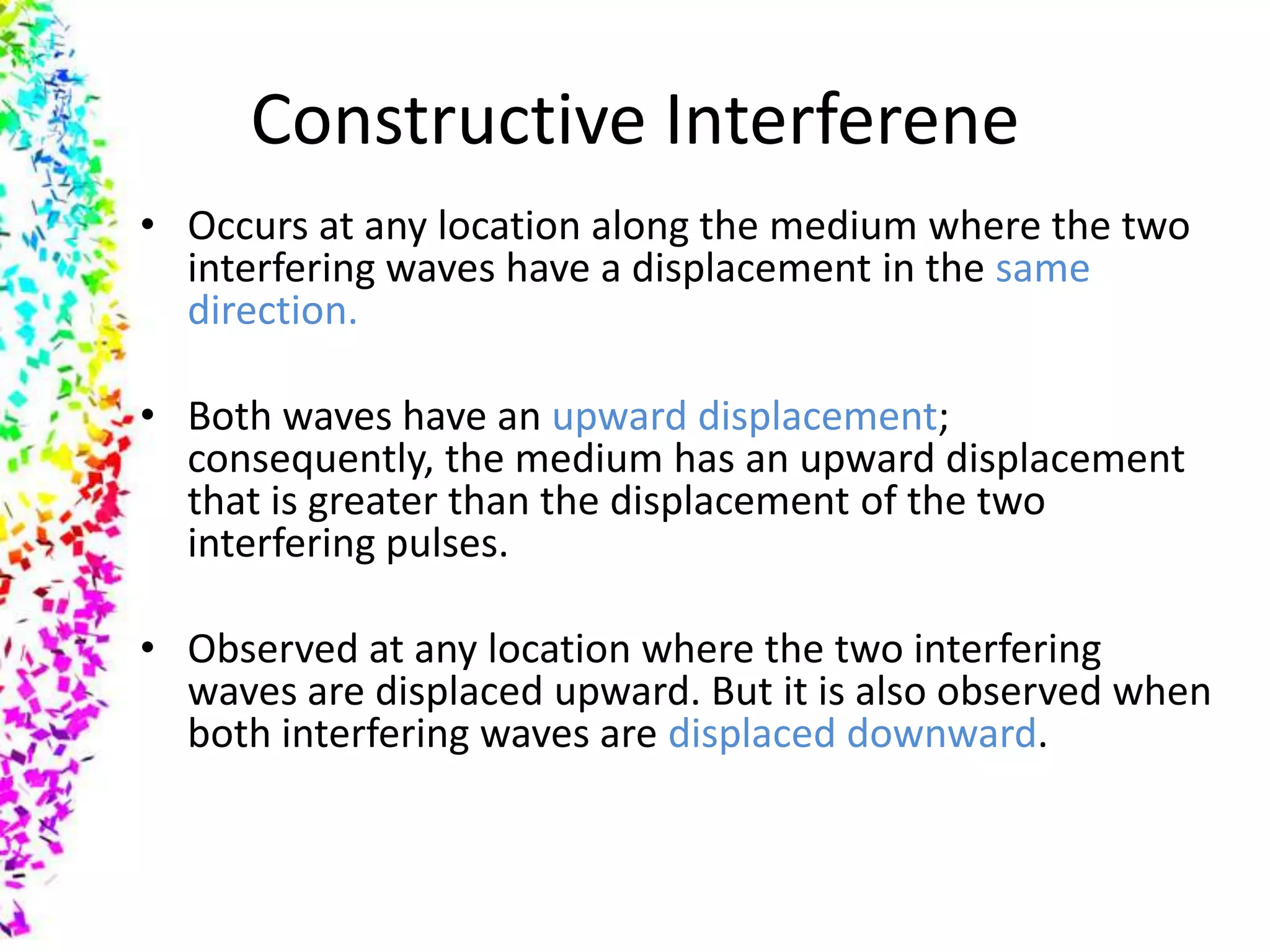 Constructive Interferene
• Occurs at any location along the medium where the two
  interfering waves have a displacement in the same
  direction.

• Both waves have an upward displacement;
  consequently, the medium has an upward displacement
  that is greater than the displacement of the two
  interfering pulses.

• Observed at any location where the two interfering
  waves are displaced upward. But it is also observed when
  both interfering waves are displaced downward.
 
