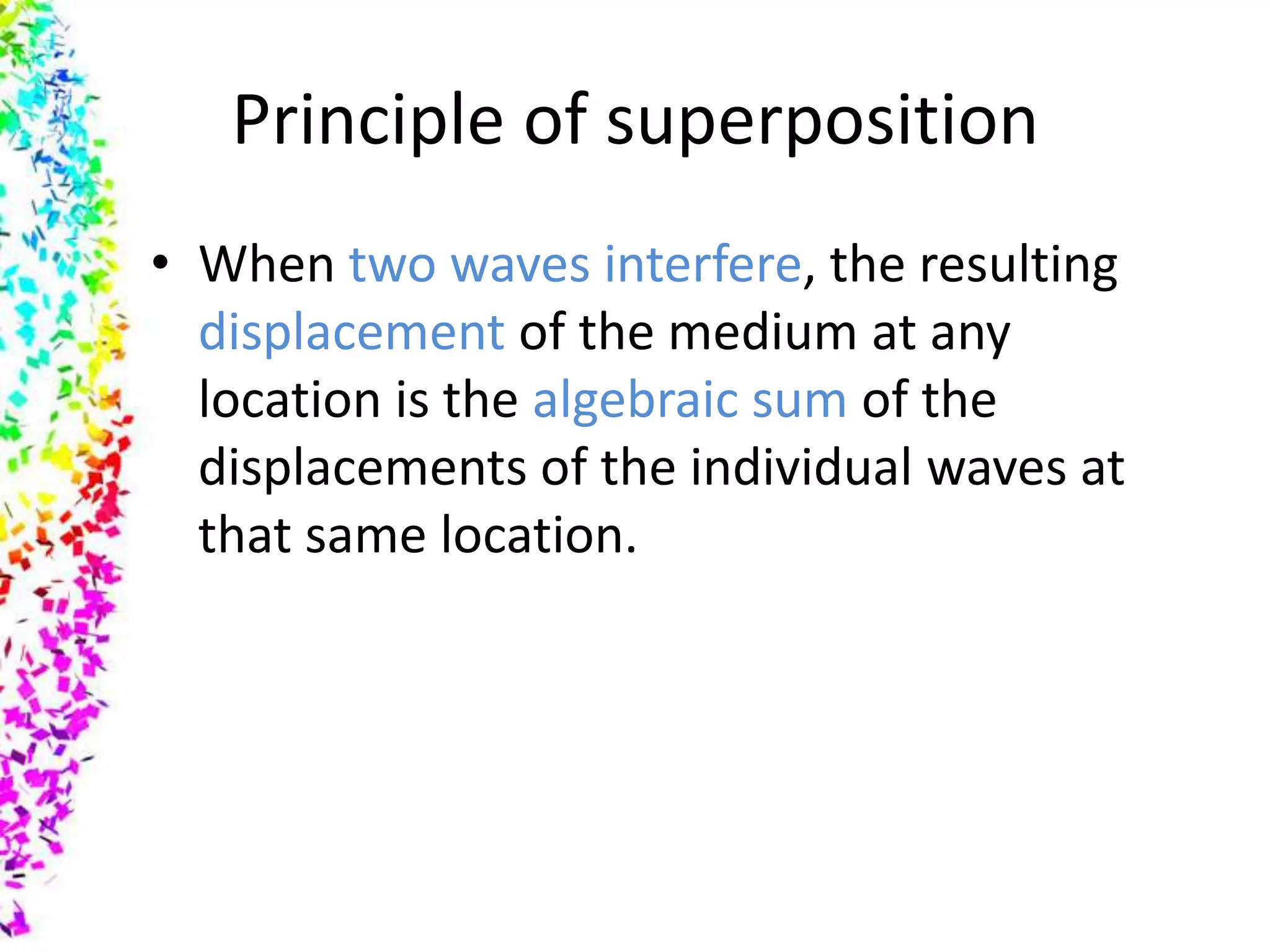Principle of superposition
• When two waves interfere, the resulting
  displacement of the medium at any
  location is the algebraic sum of the
  displacements of the individual waves at
  that same location.
 