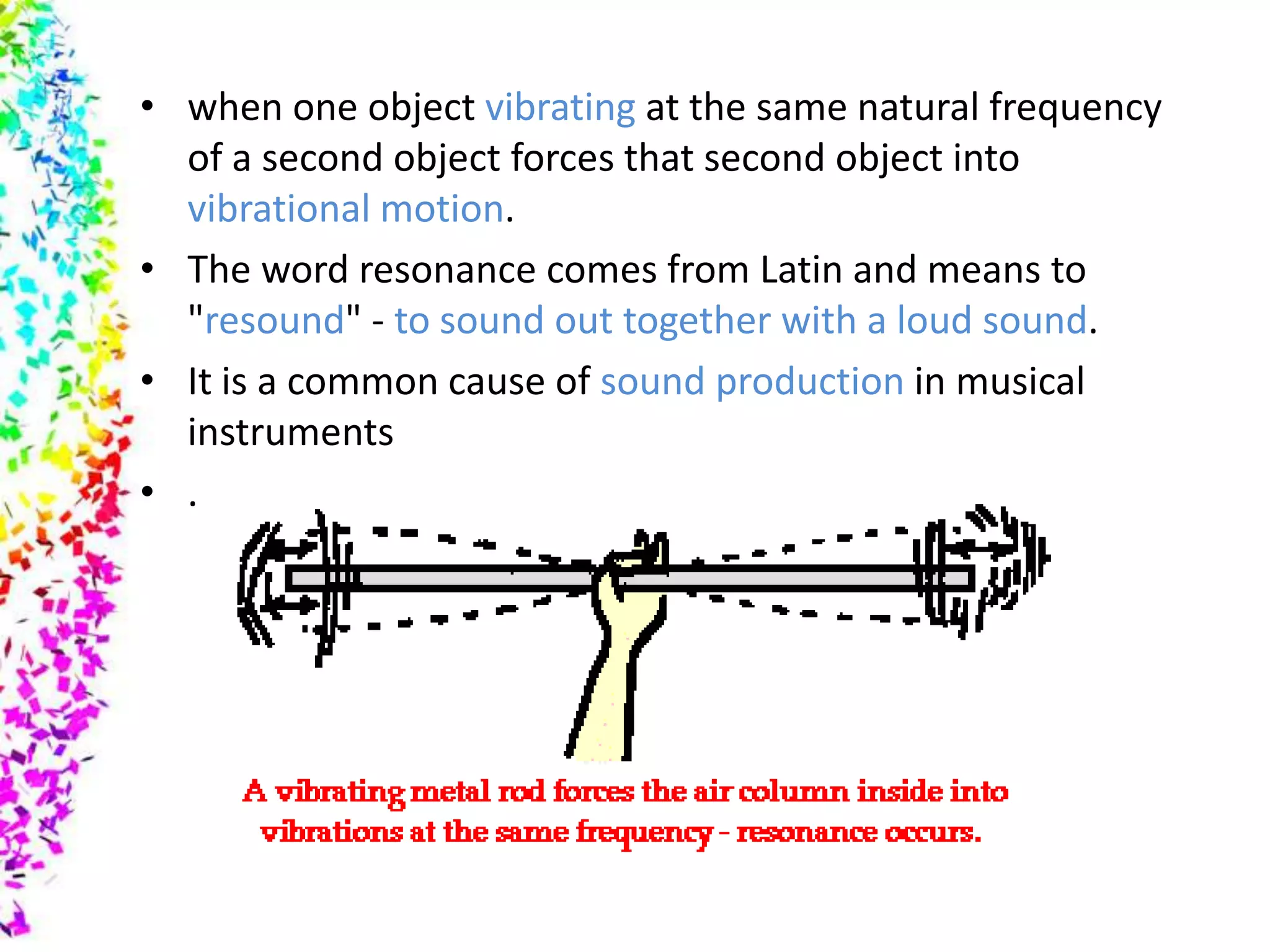 • when one object vibrating at the same natural frequency
  of a second object forces that second object into
  vibrational motion.
• The word resonance comes from Latin and means to
  "resound" - to sound out together with a loud sound.
• It is a common cause of sound production in musical
  instruments
• .
 