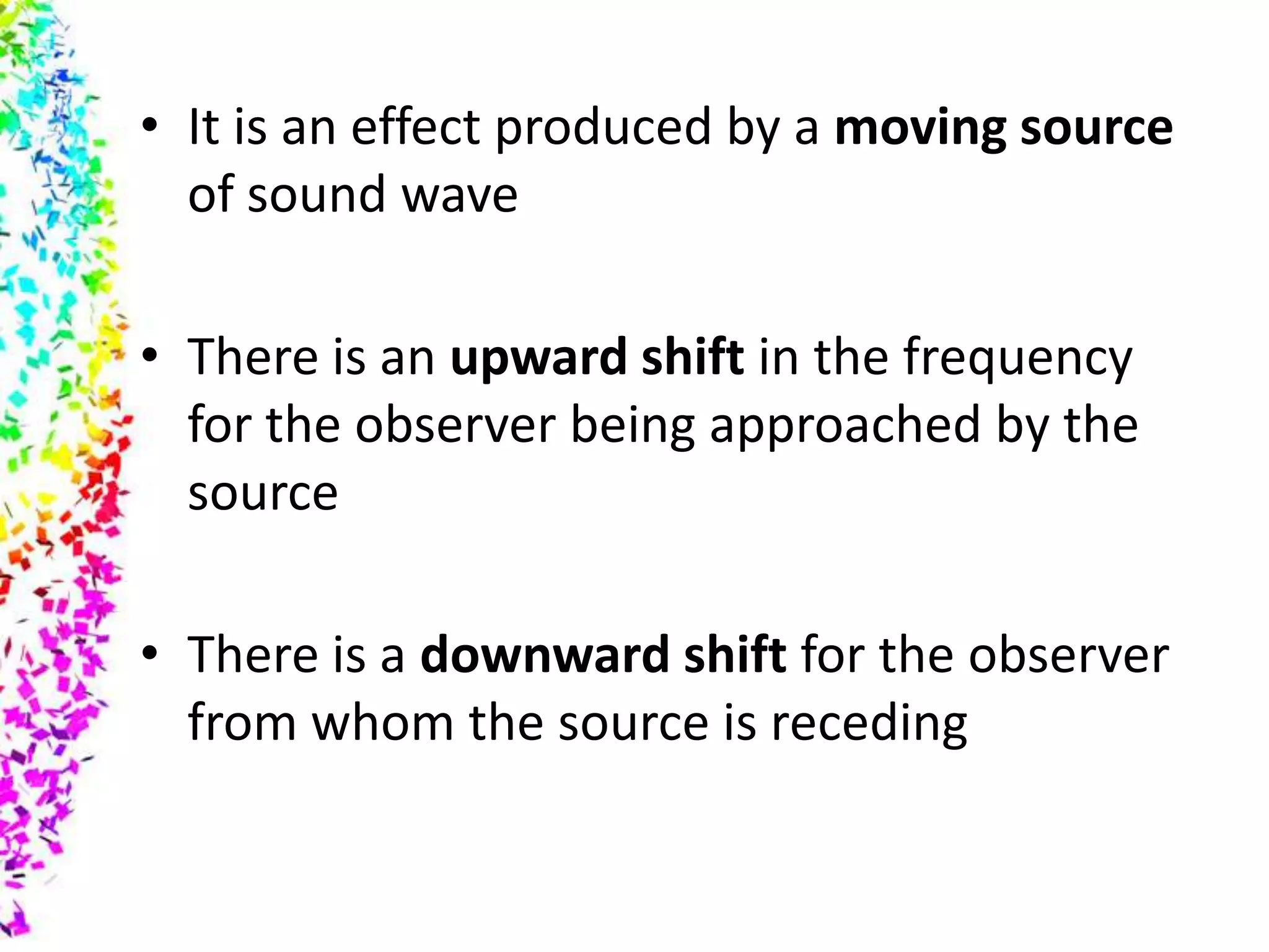 • It is an effect produced by a moving source
  of sound wave

• There is an upward shift in the frequency
  for the observer being approached by the
  source

• There is a downward shift for the observer
  from whom the source is receding
 