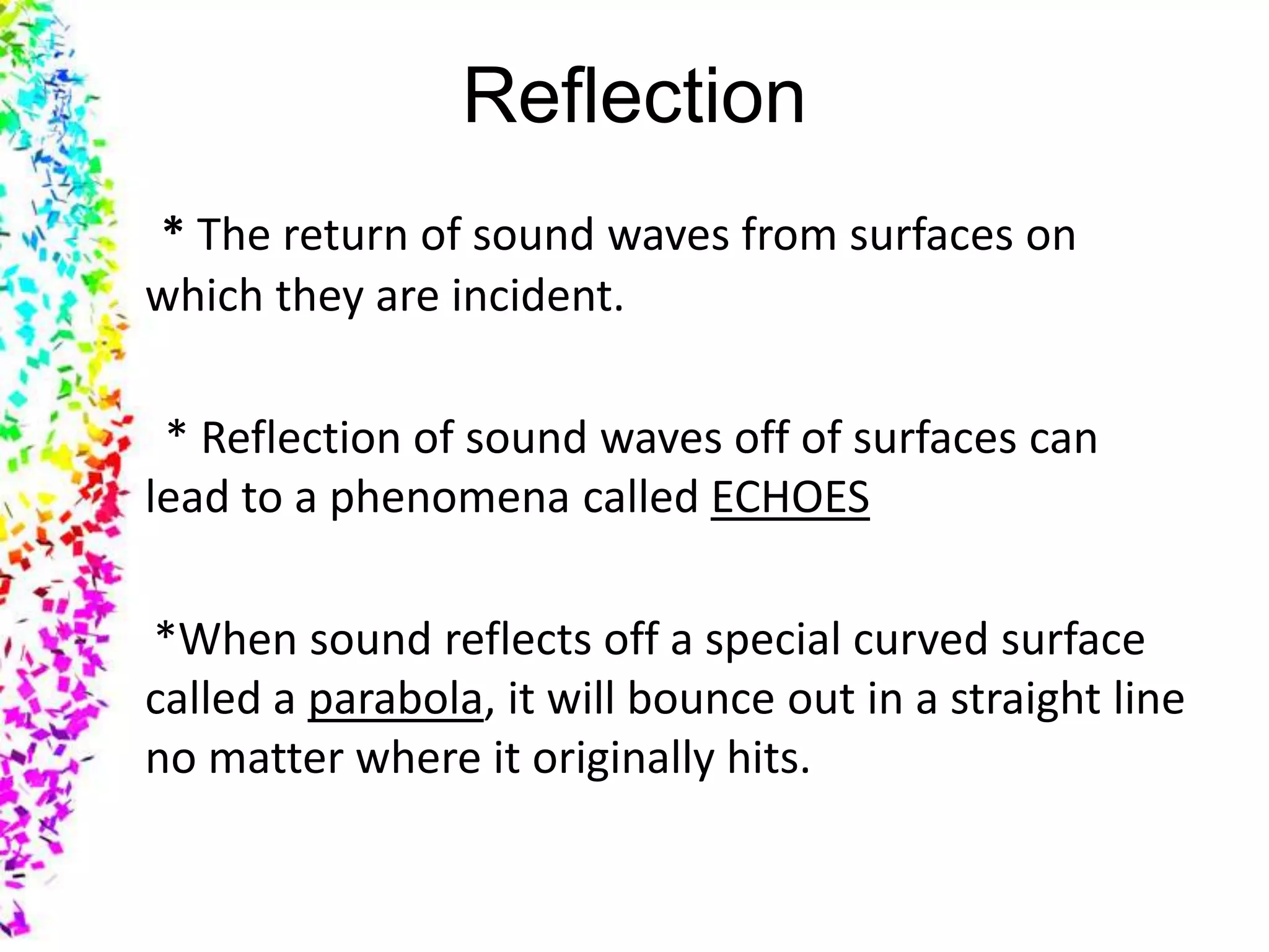 Reflection
* The return of sound waves from surfaces on
which they are incident.

 * Reflection of sound waves off of surfaces can
lead to a phenomena called ECHOES

*When sound reflects off a special curved surface
called a parabola, it will bounce out in a straight line
no matter where it originally hits.
 