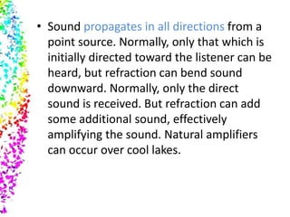 • Sound propagates in all directions from a
  point source. Normally, only that which is
  initially directed toward the listener can be
  heard, but refraction can bend sound
  downward. Normally, only the direct
  sound is received. But refraction can add
  some additional sound, effectively
  amplifying the sound. Natural amplifiers
  can occur over cool lakes.
 