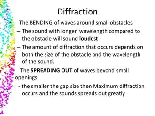 Diffraction
•     The BENDING of waves around small obstacles
     – The sound with longer wavelength compared to
       the obstacle will sound loudest
     – The amount of diffraction that occurs depends on
       both the size of the obstacle and the wavelength
       of the sound.
      The SPREADING OUT of waves beyond small
    openings
     - the smaller the gap size then Maximum diffraction
       occurs and the sounds spreads out greatly
 