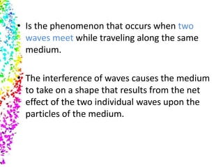• Is the phenomenon that occurs when two
  waves meet while traveling along the same
  medium.

• The interference of waves causes the medium
  to take on a shape that results from the net
  effect of the two individual waves upon the
  particles of the medium.
 