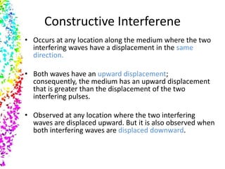 Constructive Interferene
• Occurs at any location along the medium where the two
  interfering waves have a displacement in the same
  direction.

• Both waves have an upward displacement;
  consequently, the medium has an upward displacement
  that is greater than the displacement of the two
  interfering pulses.

• Observed at any location where the two interfering
  waves are displaced upward. But it is also observed when
  both interfering waves are displaced downward.
 